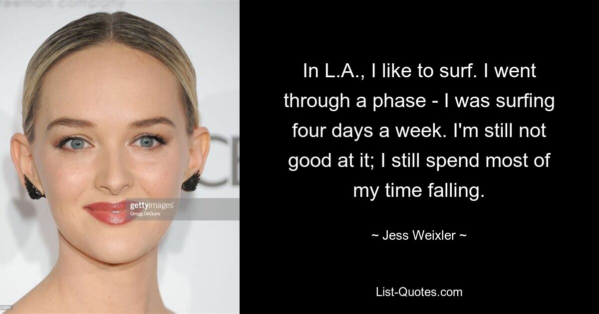 In L.A., I like to surf. I went through a phase - I was surfing four days a week. I'm still not good at it; I still spend most of my time falling. — © Jess Weixler