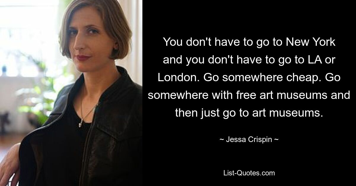 You don't have to go to New York and you don't have to go to LA or London. Go somewhere cheap. Go somewhere with free art museums and then just go to art museums. — © Jessa Crispin