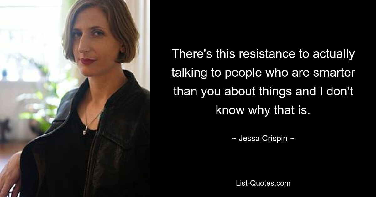 There's this resistance to actually talking to people who are smarter than you about things and I don't know why that is. — © Jessa Crispin