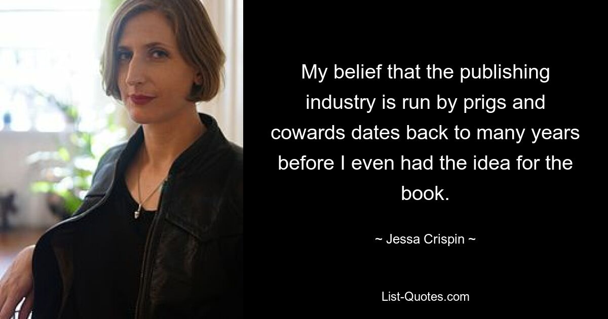 My belief that the publishing industry is run by prigs and cowards dates back to many years before I even had the idea for the book. — © Jessa Crispin