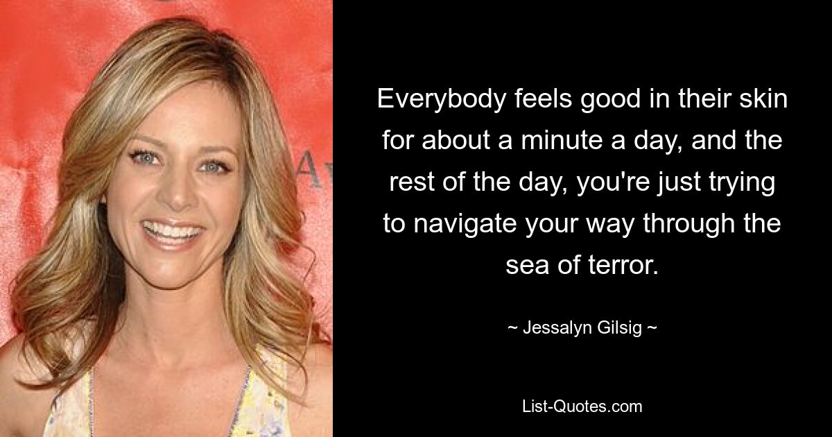 Everybody feels good in their skin for about a minute a day, and the rest of the day, you're just trying to navigate your way through the sea of terror. — © Jessalyn Gilsig