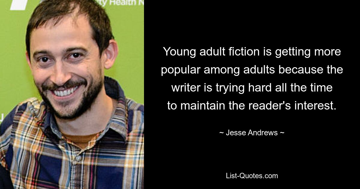 Young adult fiction is getting more popular among adults because the writer is trying hard all the time to maintain the reader's interest. — © Jesse Andrews