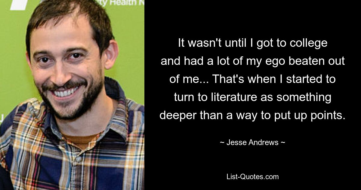 It wasn't until I got to college and had a lot of my ego beaten out of me... That's when I started to turn to literature as something deeper than a way to put up points. — © Jesse Andrews