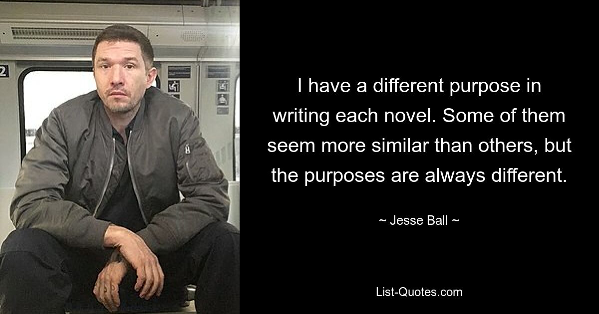 I have a different purpose in writing each novel. Some of them seem more similar than others, but the purposes are always different. — © Jesse Ball