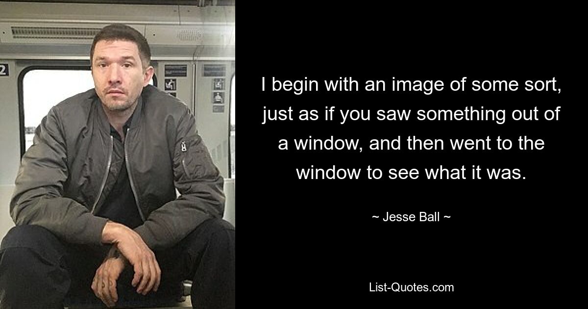 I begin with an image of some sort, just as if you saw something out of a window, and then went to the window to see what it was. — © Jesse Ball