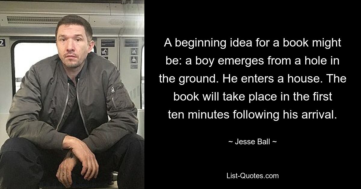 A beginning idea for a book might be: a boy emerges from a hole in the ground. He enters a house. The book will take place in the first ten minutes following his arrival. — © Jesse Ball