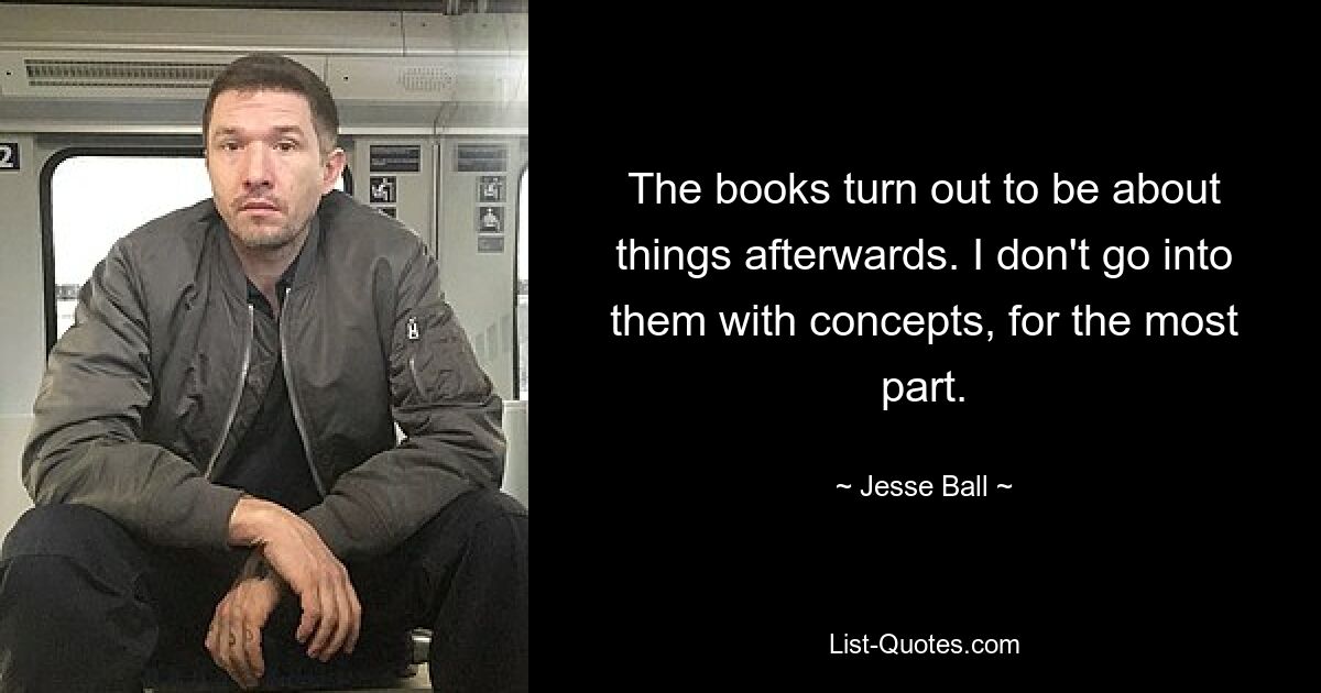 The books turn out to be about things afterwards. I don't go into them with concepts, for the most part. — © Jesse Ball