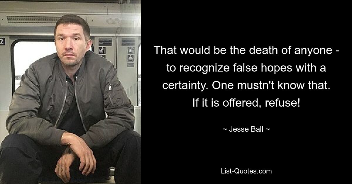 That would be the death of anyone - to recognize false hopes with a certainty. One mustn't know that. If it is offered, refuse! — © Jesse Ball