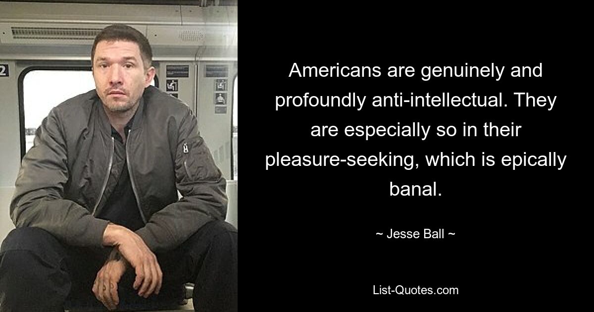 Americans are genuinely and profoundly anti-intellectual. They are especially so in their pleasure-seeking, which is epically banal. — © Jesse Ball