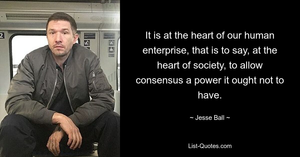 It is at the heart of our human enterprise, that is to say, at the heart of society, to allow consensus a power it ought not to have. — © Jesse Ball