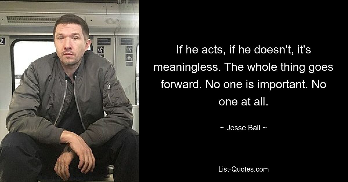 If he acts, if he doesn't, it's meaningless. The whole thing goes forward. No one is important. No one at all. — © Jesse Ball