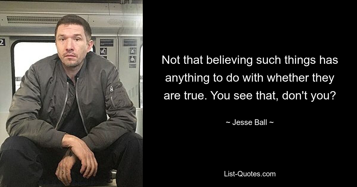 Not that believing such things has anything to do with whether they are true. You see that, don't you? — © Jesse Ball