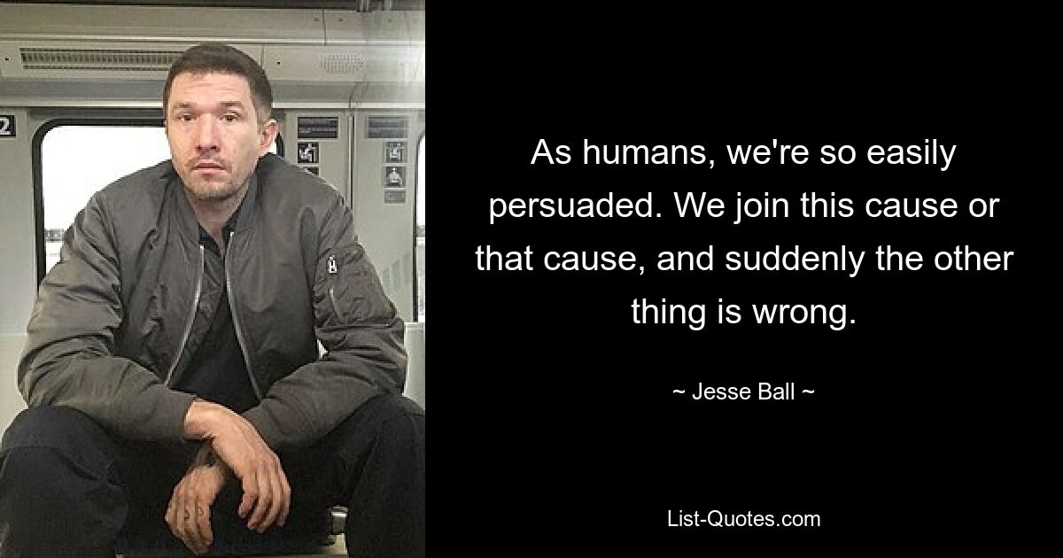 As humans, we're so easily persuaded. We join this cause or that cause, and suddenly the other thing is wrong. — © Jesse Ball