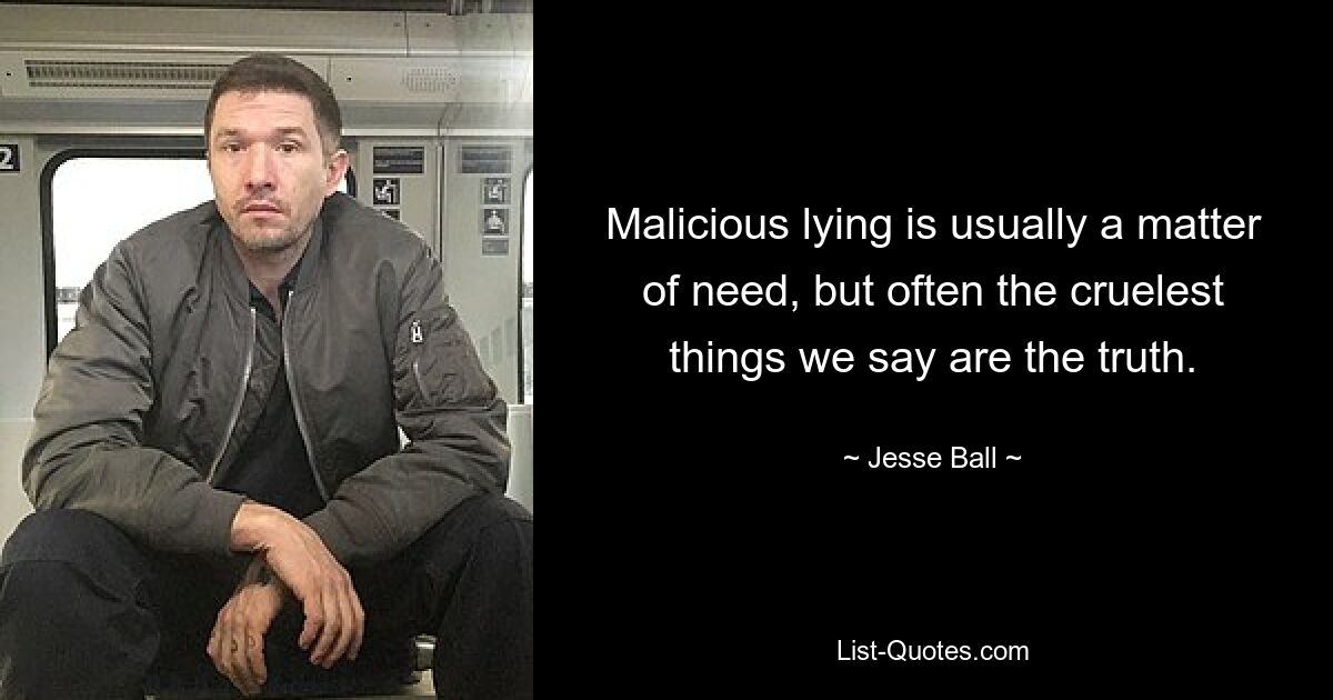 Malicious lying is usually a matter of need, but often the cruelest things we say are the truth. — © Jesse Ball