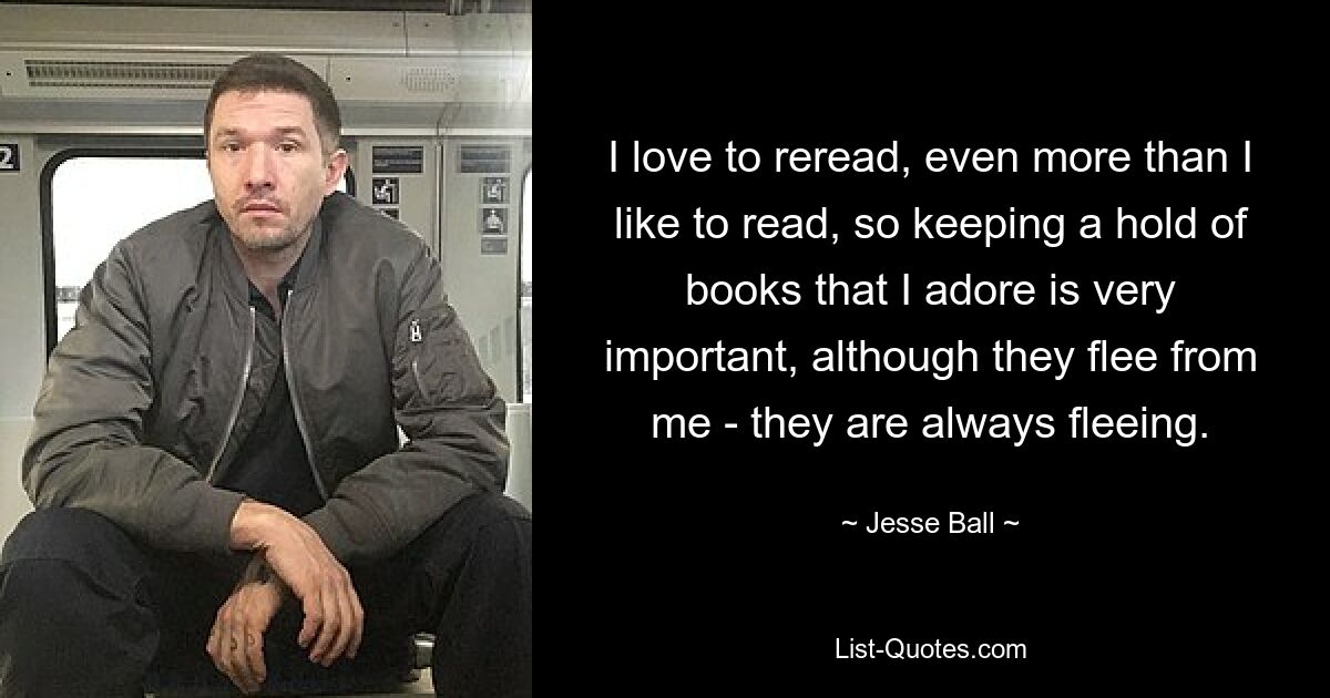 I love to reread, even more than I like to read, so keeping a hold of books that I adore is very important, although they flee from me - they are always fleeing. — © Jesse Ball