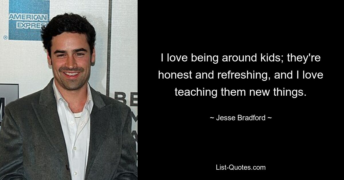 I love being around kids; they're honest and refreshing, and I love teaching them new things. — © Jesse Bradford