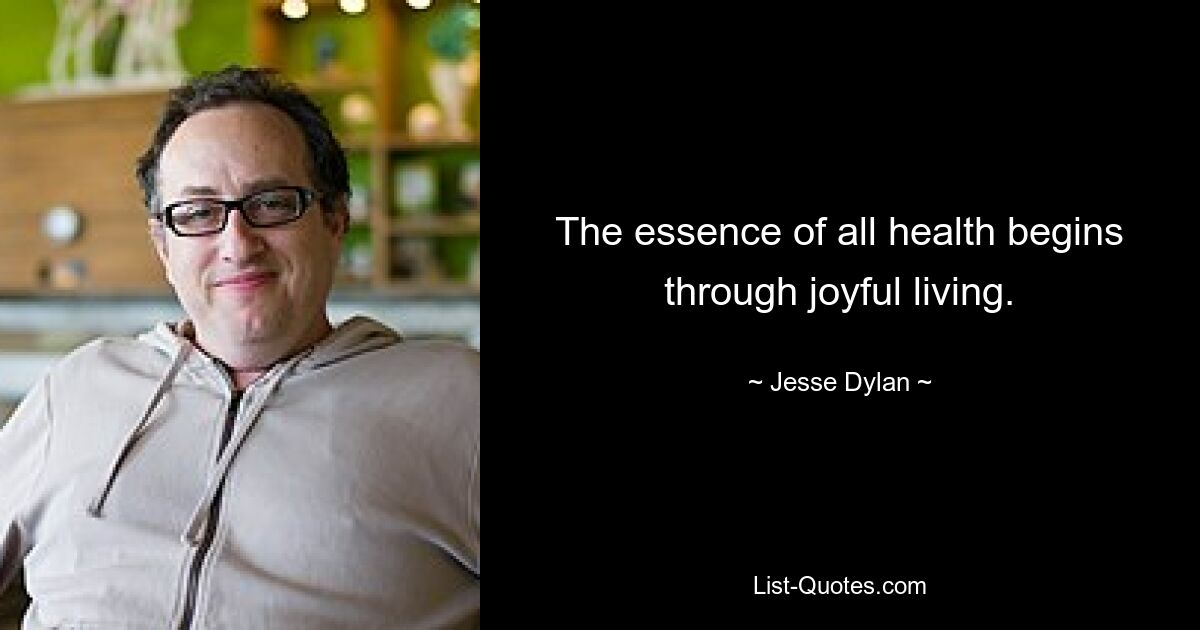 The essence of all health begins through joyful living. — © Jesse Dylan