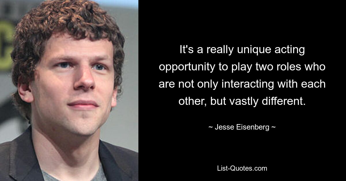 It's a really unique acting opportunity to play two roles who are not only interacting with each other, but vastly different. — © Jesse Eisenberg