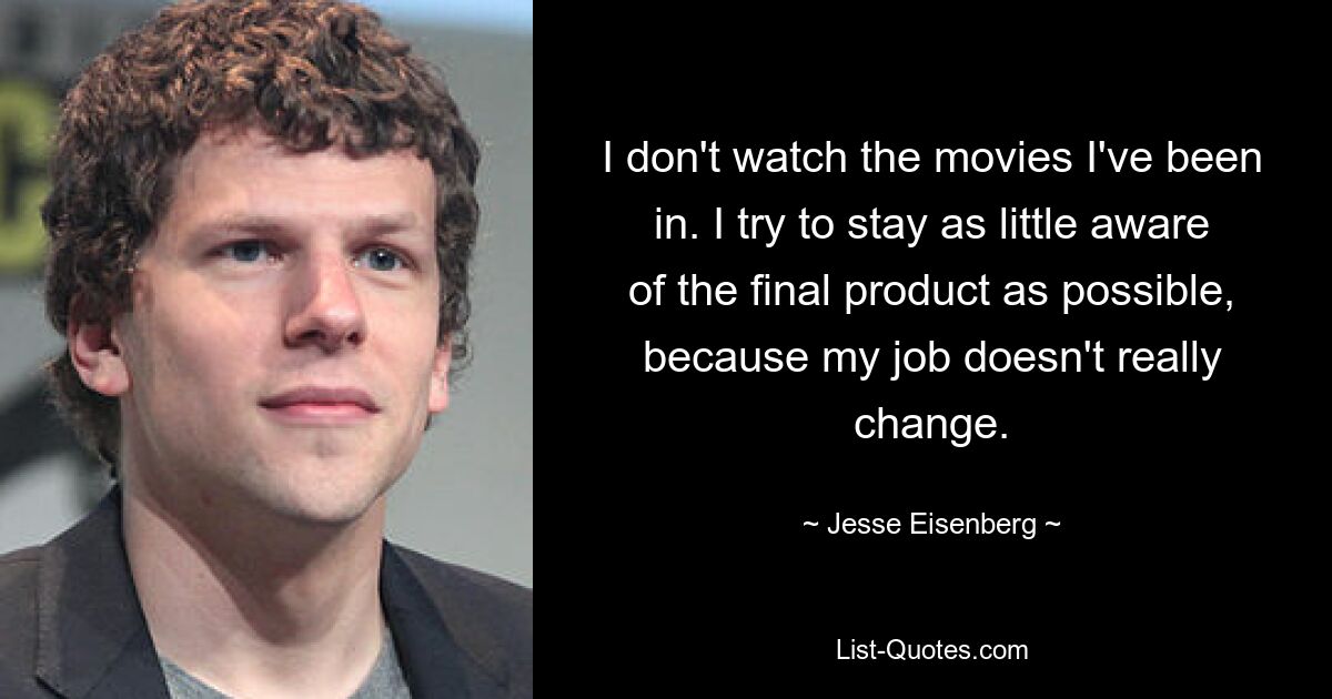 I don't watch the movies I've been in. I try to stay as little aware of the final product as possible, because my job doesn't really change. — © Jesse Eisenberg