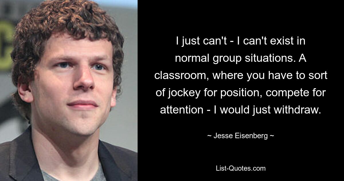 I just can't - I can't exist in normal group situations. A classroom, where you have to sort of jockey for position, compete for attention - I would just withdraw. — © Jesse Eisenberg