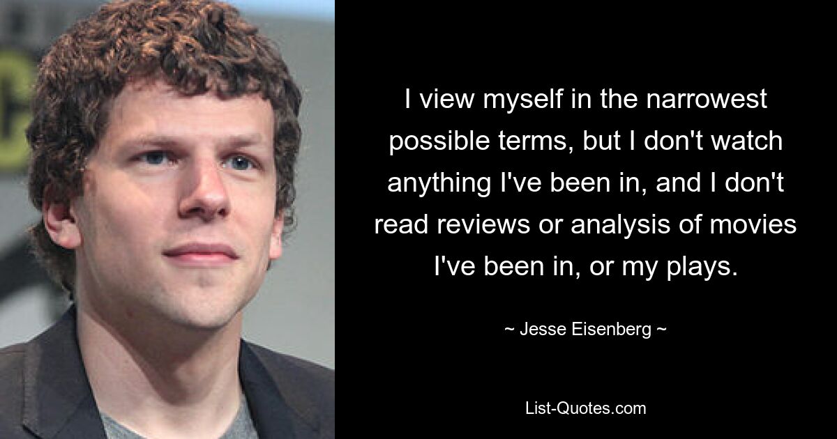 I view myself in the narrowest possible terms, but I don't watch anything I've been in, and I don't read reviews or analysis of movies I've been in, or my plays. — © Jesse Eisenberg