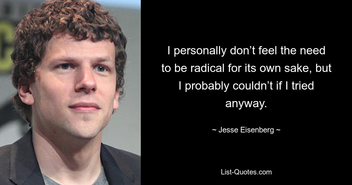 I personally don’t feel the need to be radical for its own sake, but I probably couldn’t if I tried anyway. — © Jesse Eisenberg