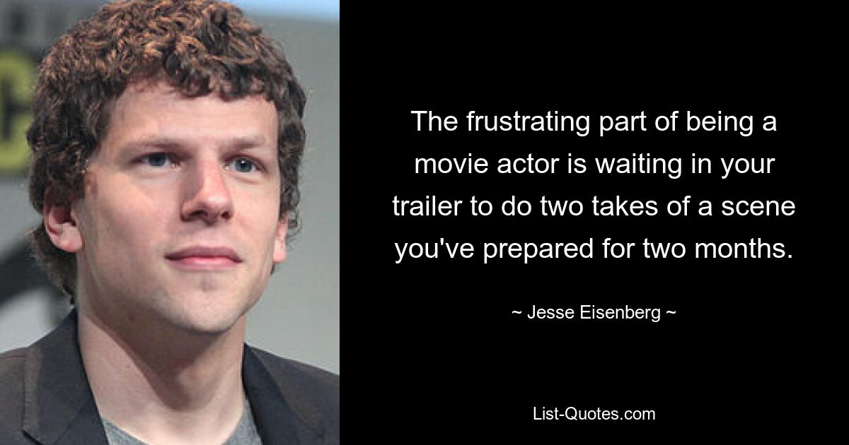 The frustrating part of being a movie actor is waiting in your trailer to do two takes of a scene you've prepared for two months. — © Jesse Eisenberg