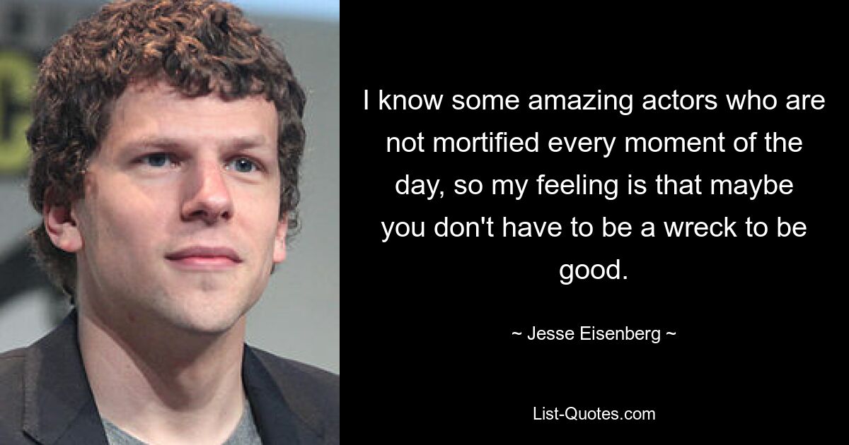 I know some amazing actors who are not mortified every moment of the day, so my feeling is that maybe you don't have to be a wreck to be good. — © Jesse Eisenberg