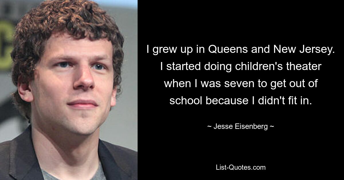 I grew up in Queens and New Jersey. I started doing children's theater when I was seven to get out of school because I didn't fit in. — © Jesse Eisenberg