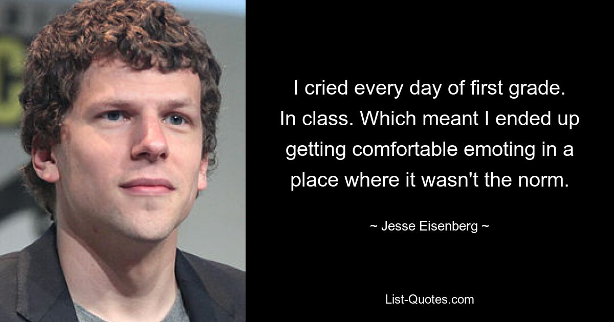 I cried every day of first grade. In class. Which meant I ended up getting comfortable emoting in a place where it wasn't the norm. — © Jesse Eisenberg