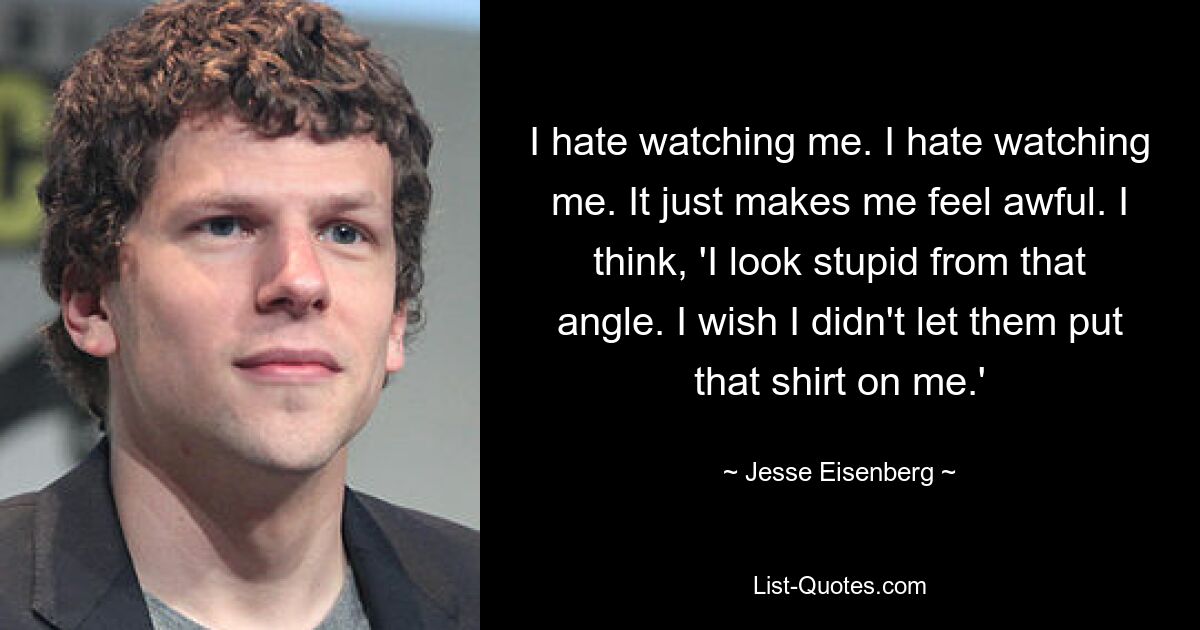 I hate watching me. I hate watching me. It just makes me feel awful. I think, 'I look stupid from that angle. I wish I didn't let them put that shirt on me.' — © Jesse Eisenberg