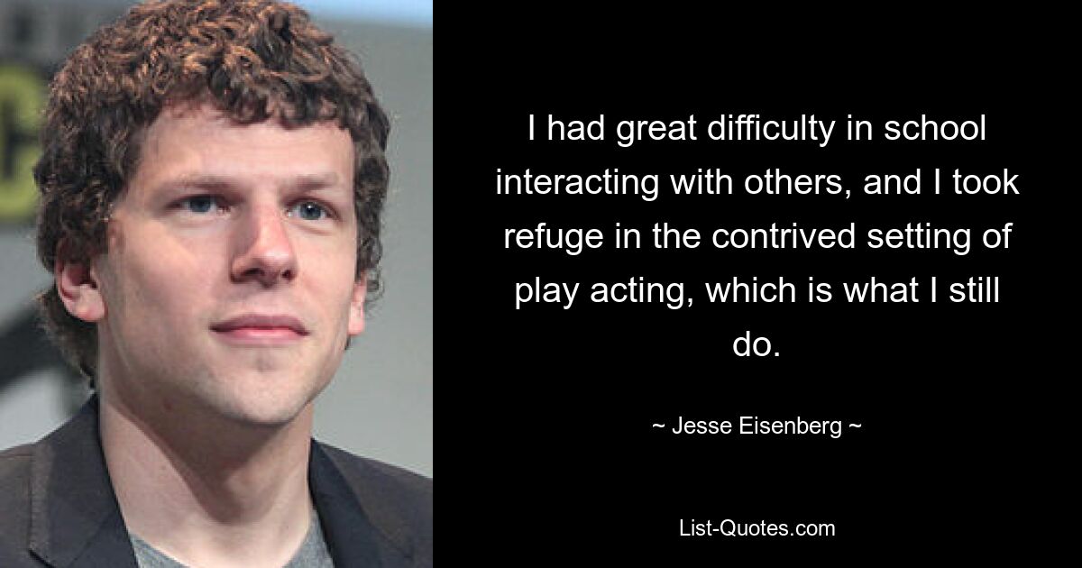 I had great difficulty in school interacting with others, and I took refuge in the contrived setting of play acting, which is what I still do. — © Jesse Eisenberg