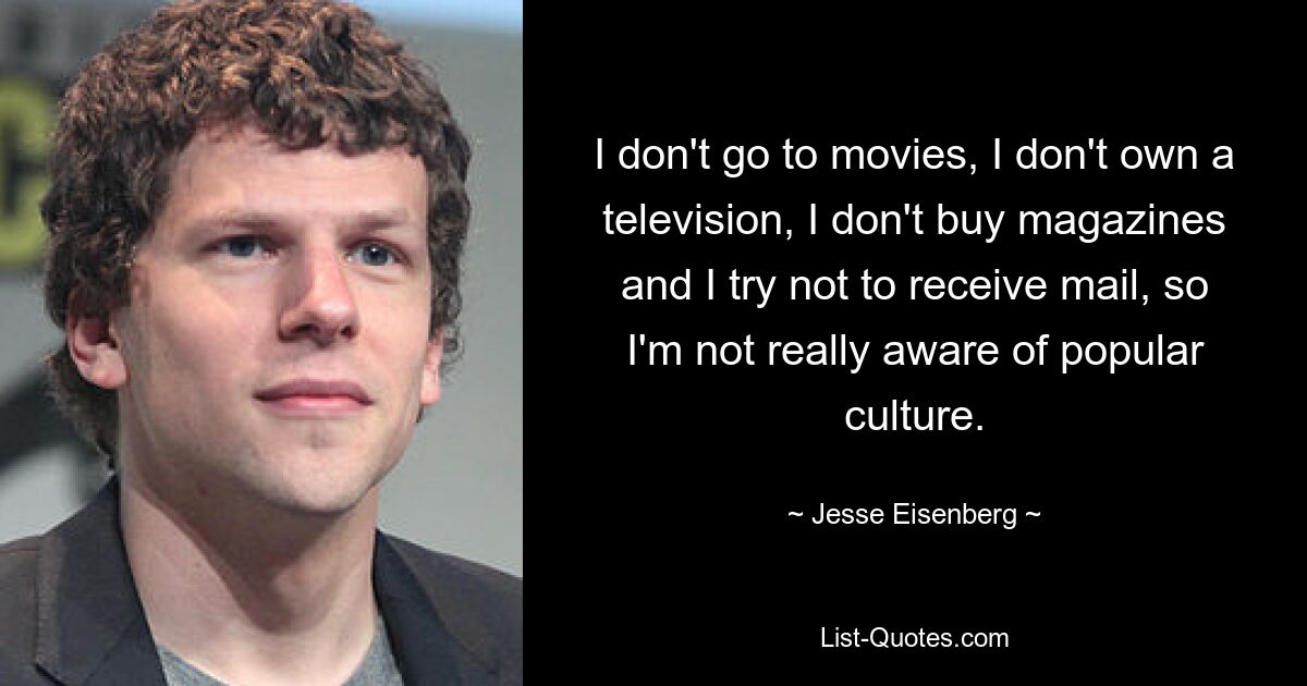 I don't go to movies, I don't own a television, I don't buy magazines and I try not to receive mail, so I'm not really aware of popular culture. — © Jesse Eisenberg