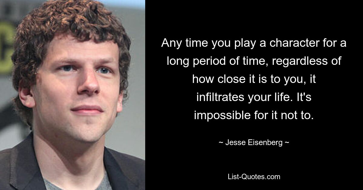 Any time you play a character for a long period of time, regardless of how close it is to you, it infiltrates your life. It's impossible for it not to. — © Jesse Eisenberg