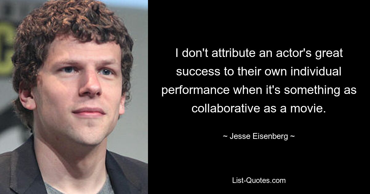 I don't attribute an actor's great success to their own individual performance when it's something as collaborative as a movie. — © Jesse Eisenberg