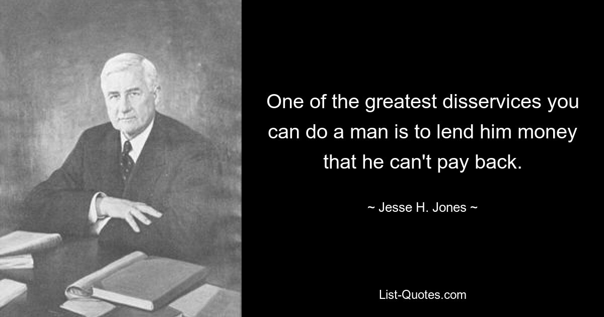 One of the greatest disservices you can do a man is to lend him money that he can't pay back. — © Jesse H. Jones