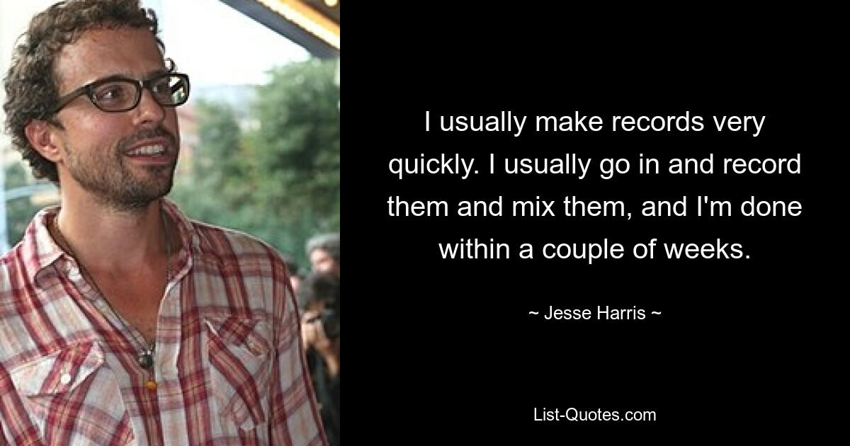 I usually make records very quickly. I usually go in and record them and mix them, and I'm done within a couple of weeks. — © Jesse Harris