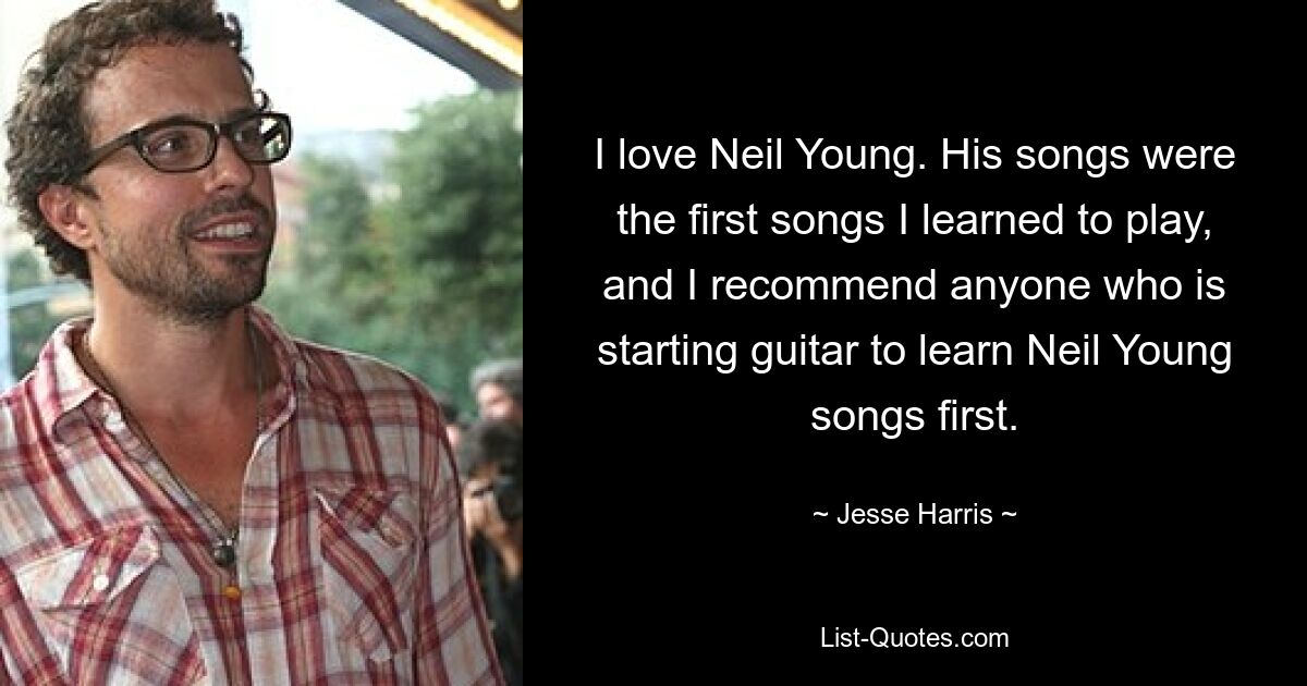 I love Neil Young. His songs were the first songs I learned to play, and I recommend anyone who is starting guitar to learn Neil Young songs first. — © Jesse Harris