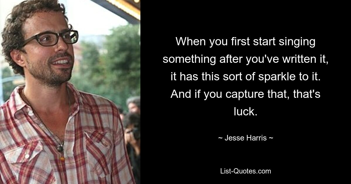 When you first start singing something after you've written it, it has this sort of sparkle to it. And if you capture that, that's luck. — © Jesse Harris