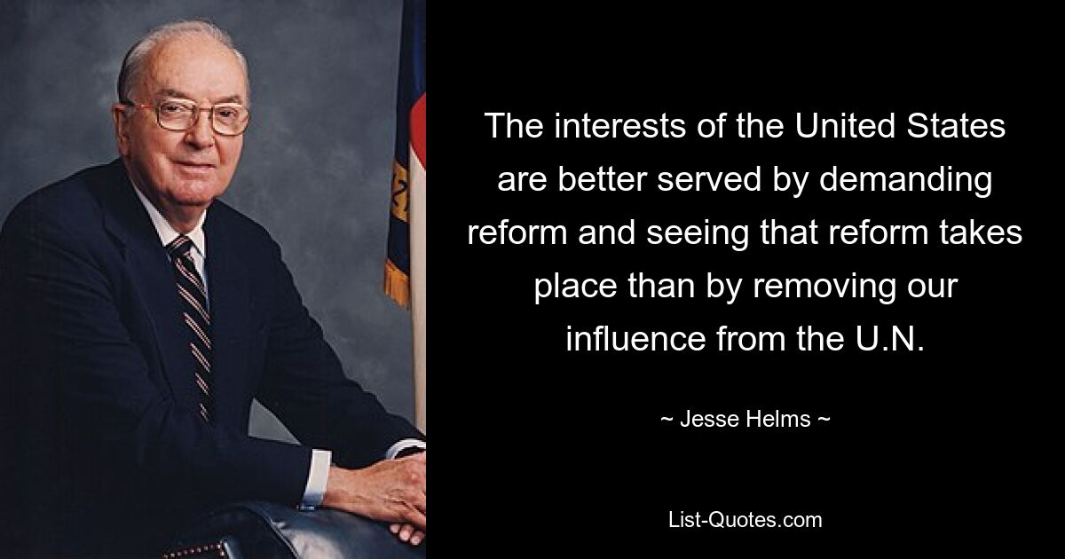 The interests of the United States are better served by demanding reform and seeing that reform takes place than by removing our influence from the U.N. — © Jesse Helms