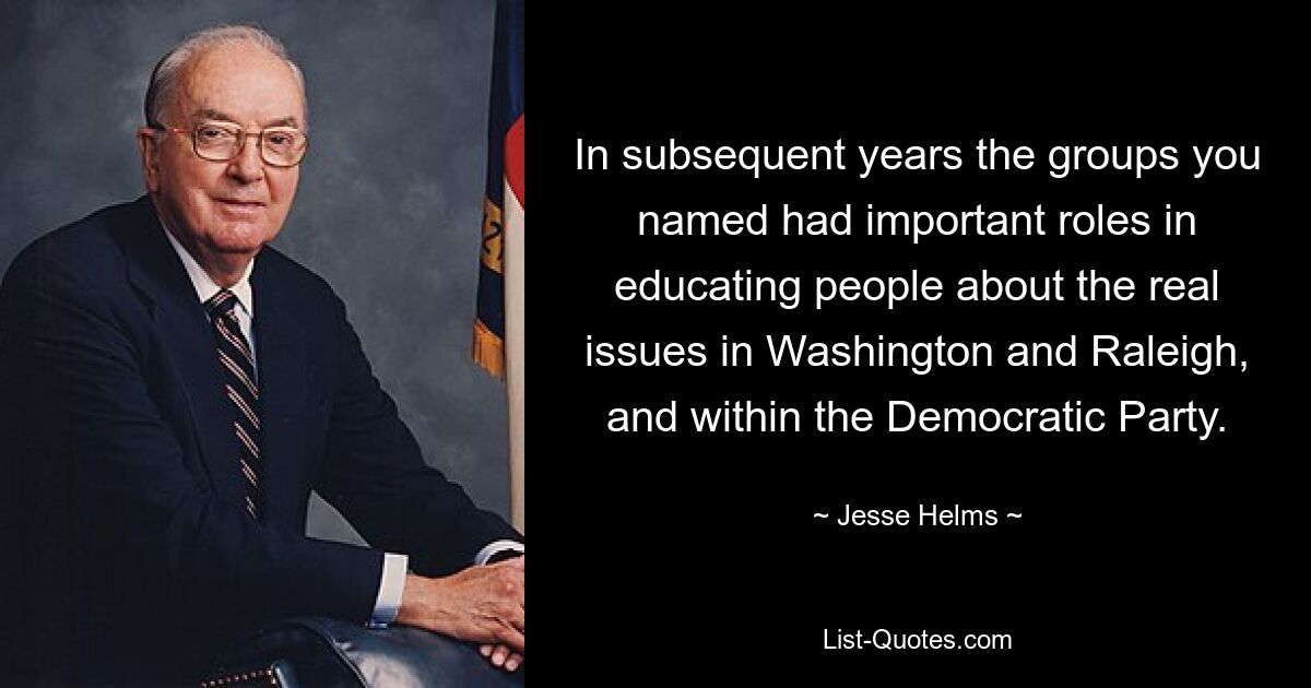 In subsequent years the groups you named had important roles in educating people about the real issues in Washington and Raleigh, and within the Democratic Party. — © Jesse Helms