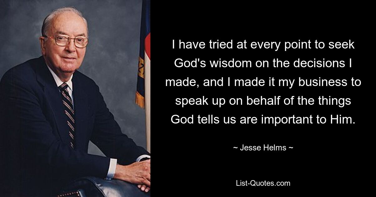 I have tried at every point to seek God's wisdom on the decisions I made, and I made it my business to speak up on behalf of the things God tells us are important to Him. — © Jesse Helms