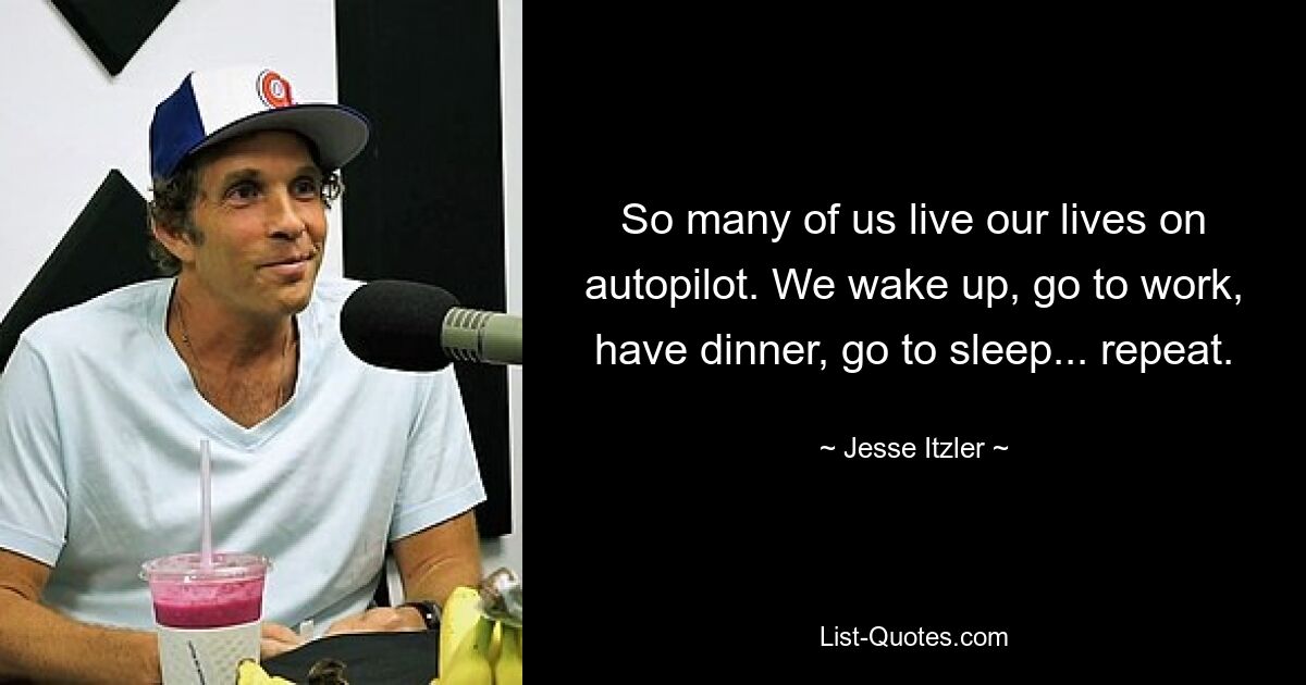 So many of us live our lives on autopilot. We wake up, go to work, have dinner, go to sleep... repeat. — © Jesse Itzler