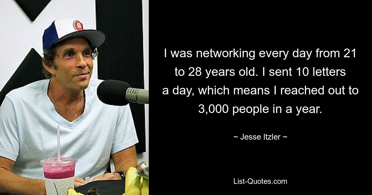 I was networking every day from 21 to 28 years old. I sent 10 letters a day, which means I reached out to 3,000 people in a year. — © Jesse Itzler