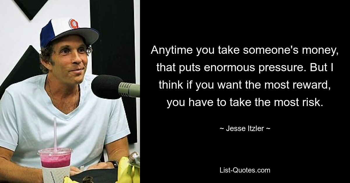 Anytime you take someone's money, that puts enormous pressure. But I think if you want the most reward, you have to take the most risk. — © Jesse Itzler