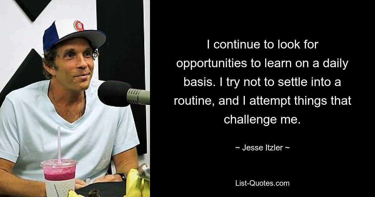 I continue to look for opportunities to learn on a daily basis. I try not to settle into a routine, and I attempt things that challenge me. — © Jesse Itzler