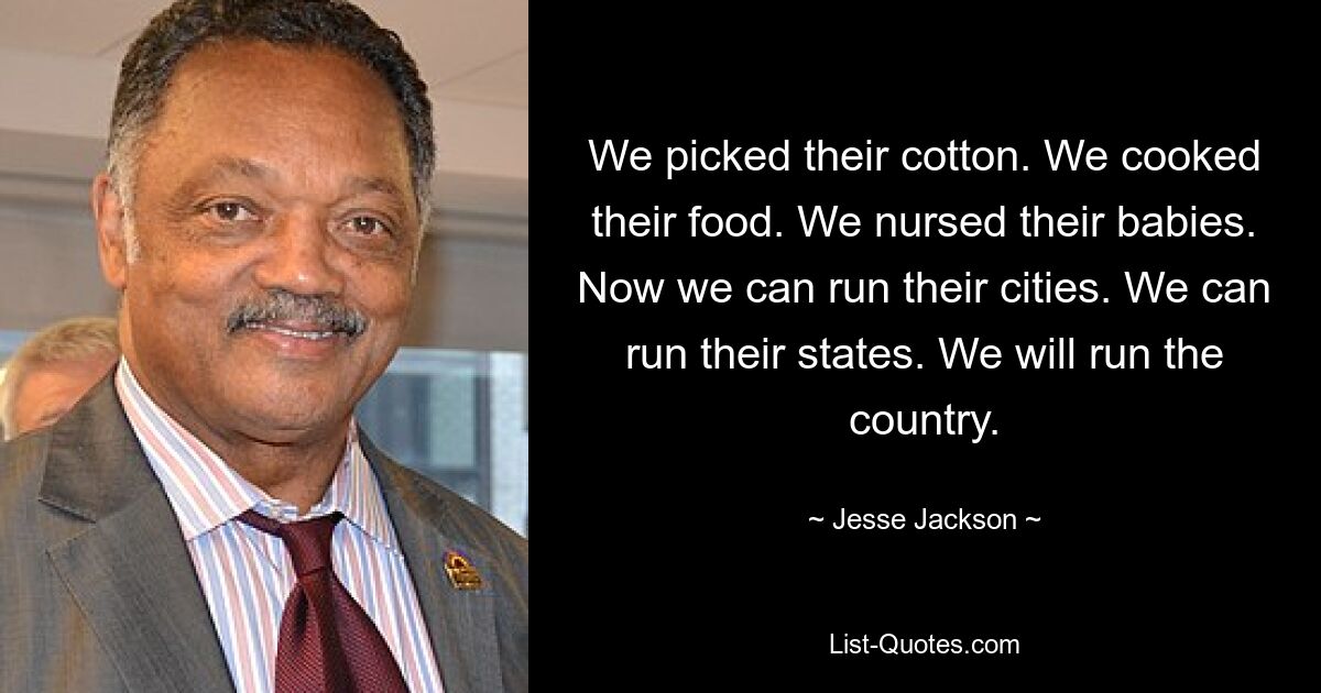 We picked their cotton. We cooked their food. We nursed their babies. Now we can run their cities. We can run their states. We will run the country. — © Jesse Jackson