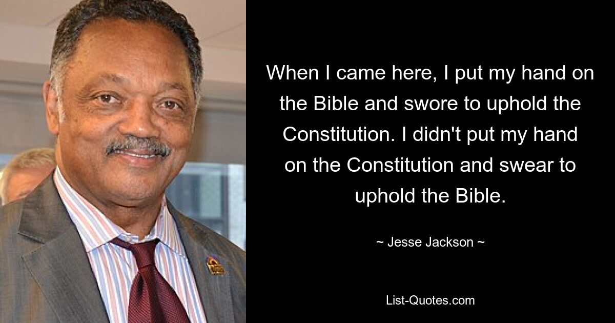 When I came here, I put my hand on the Bible and swore to uphold the Constitution. I didn't put my hand on the Constitution and swear to uphold the Bible. — © Jesse Jackson