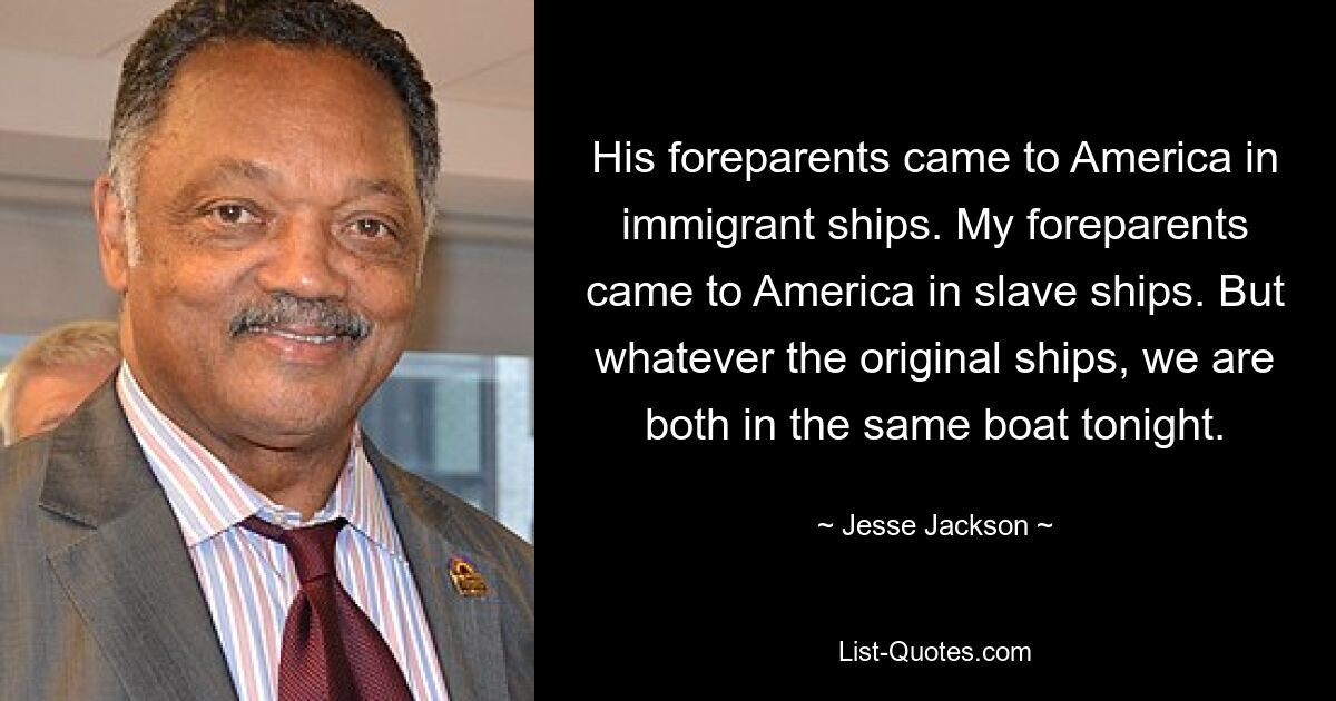 His foreparents came to America in immigrant ships. My foreparents came to America in slave ships. But whatever the original ships, we are both in the same boat tonight. — © Jesse Jackson