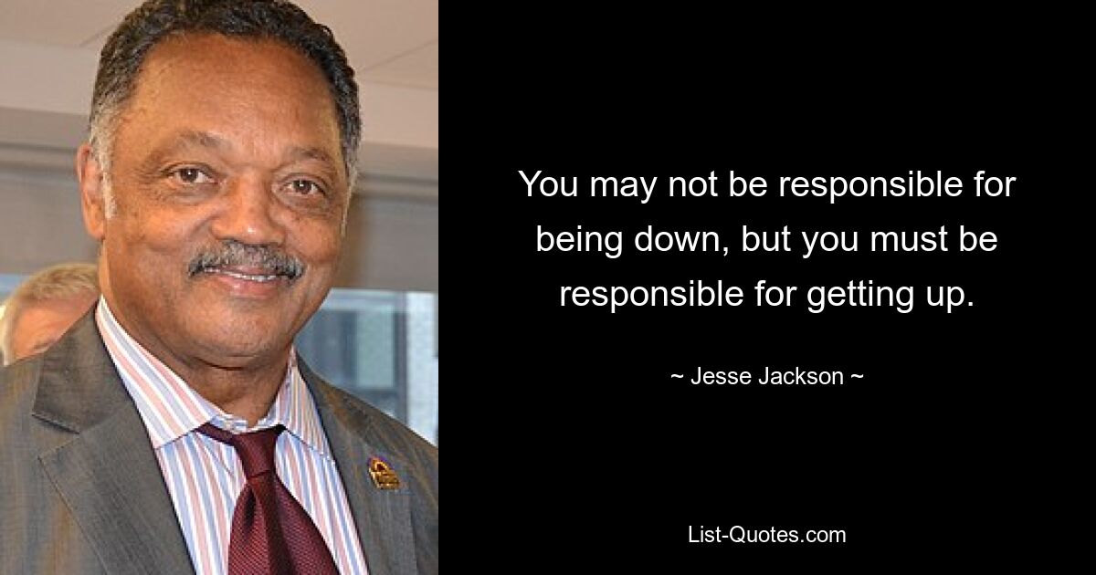 You may not be responsible for being down, but you must be responsible for getting up. — © Jesse Jackson